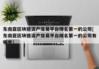 东南亚区块链资产交易平台排名第一的公司[东南亚区块链资产交易平台排名第一的公司有哪些]