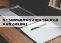 福州市区块链最大商机公司[福州市区块链最大商机公司是哪家]